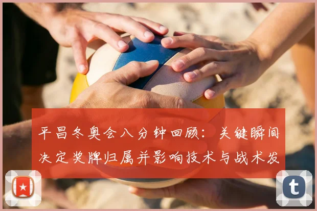 平昌冬奥会八分钟回顾：关键瞬间决定奖牌归属并影响技术与战术发展