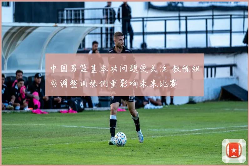 中国男篮基本功问题受关注 教练组或调整训练侧重影响未来比赛