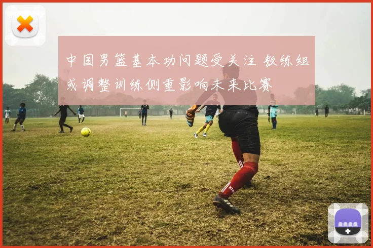 中国男篮基本功问题受关注 教练组或调整训练侧重影响未来比赛