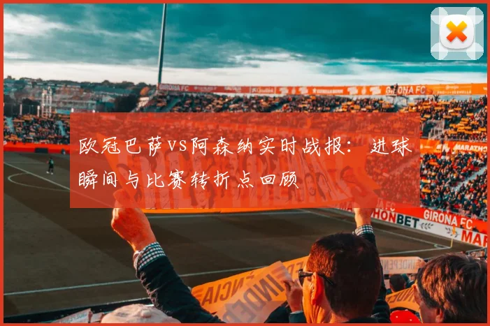 欧冠巴萨vs阿森纳实时战报：进球瞬间与比赛转折点回顾