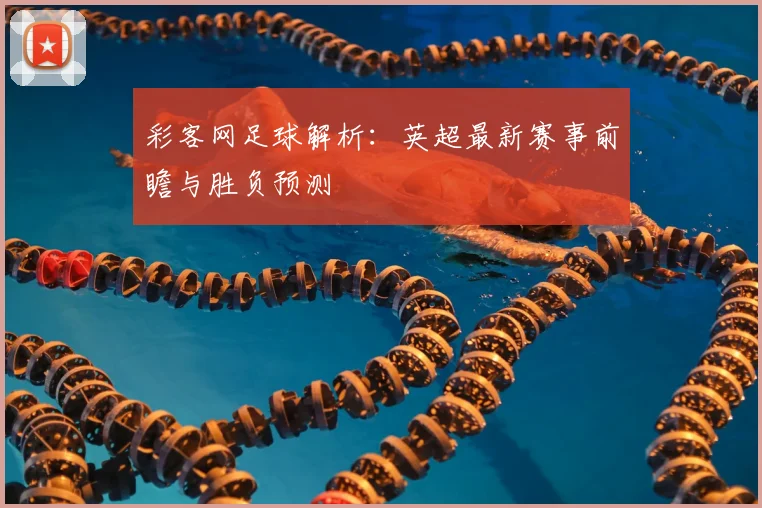 彩客网足球解析：英超最新赛事前瞻与胜负预测