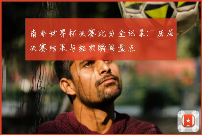 南非世界杯决赛比分全记录：历届决赛结果与经典瞬间盘点