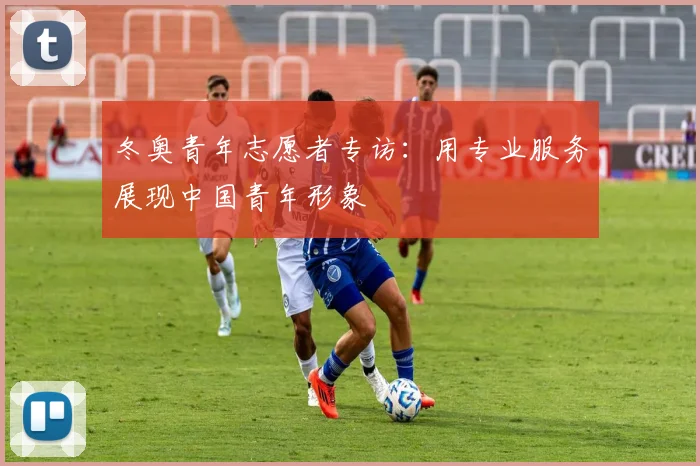 冬奥青年志愿者专访：用专业服务展现中国青年形象