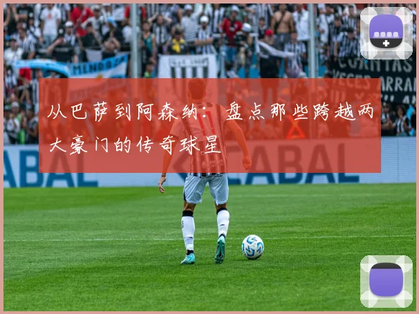 从巴萨到阿森纳：盘点那些跨越两大豪门的传奇球星