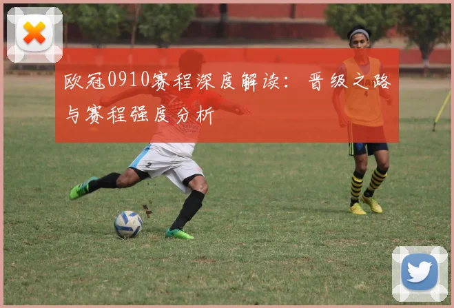 欧冠0910赛程深度解读：晋级之路与赛程强度分析