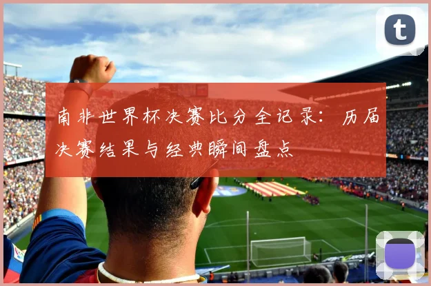 南非世界杯决赛比分全记录：历届决赛结果与经典瞬间盘点