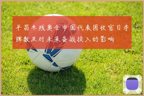 平昌冬残奥会中国代表团收官日夺牌数及对未来备战投入的影响