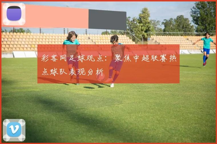 彩客网足球观点：聚焦中超联赛热点球队表现分析