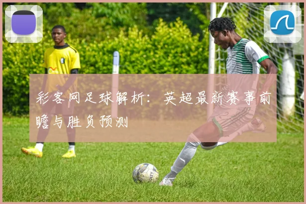 彩客网足球解析：英超最新赛事前瞻与胜负预测