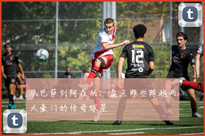 从巴萨到阿森纳：盘点那些跨越两大豪门的传奇球星