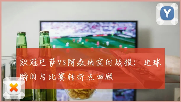欧冠巴萨vs阿森纳实时战报：进球瞬间与比赛转折点回顾